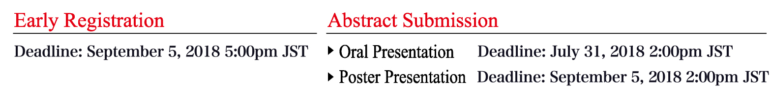 Early Registration :
Deadline: September 5, 2018 5:00pm JST
Abstract Submission:
Oral Presentation: Deadline: July 31, 2018 2:00pm JST
Poster Presentation: Deadline: September 5, 2018 2:00pm JST