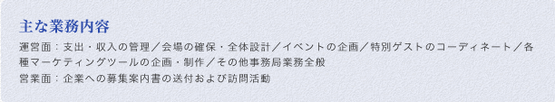 主な業務内容:運営面：支出・収入の管理／会場の確保・全体設計／イベントの企画／特別ゲストのコーディネート／各種マーケティングツールの企画・制作／その他事務局業務全般 営業面：企業への募集案内書の送付および訪問活動