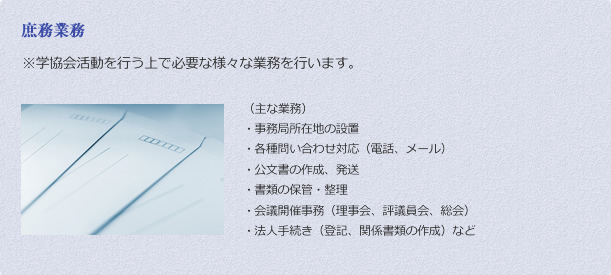 庶務業務 ※学協会活動を行う上で必要な様々な業務を行います。 （主な業務）
・	事務局所在地の設置
・	各種問い合わせ対応（電話、メール）
・	公文書の作成、発送
・	書類の保管・整理
・	会議開催事務（理事会、評議員会、総会）
・	法人手続き（登記、関係書類の作成）など
