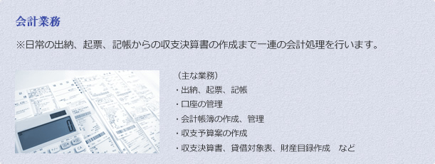 会計業務 ※	日常の出納、起票、記帳からの収支決算書の作成まで一連の会計処理を行います。 （主な業務）
・	出納、起票、記帳
・	口座の管理
・	会計帳簿の作成、管理
・	収支予算案の作成
・	収支決算書、貸借対象表、財産目録作成　など