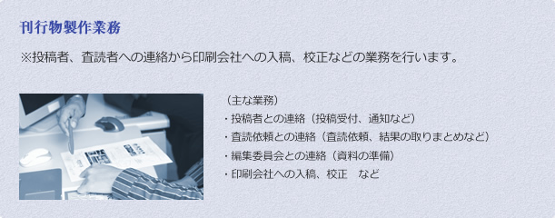 刊行物製作業務 ※	投稿者、査読者への連絡から印刷会社への入稿、校正などの業務を行います。 （主な業務）
・	投稿者との連絡（投稿受付、通知など）
・	査読依頼との連絡（査読依頼、結果の取りまとめなど）
・	編集委員会との連絡（資料の準備）
・印刷会社への入稿、校正　など