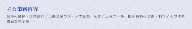 主な業務内容:会場の確保・全体設計／出展企業のブースの企画・制作／広報ツール、配布資料の企画・制作／その他事務局業務全般