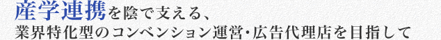 産学連携を陰で支える、
業界特化型のコンベンション運営・広告代理店を目指して