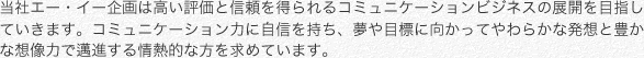 当社エー・イー企画は高い評価と信頼を得られるコミュニケーションビジネスの展開を目指していきます。コミュニケーション力に自信を持ち、夢や目標に向かってやわらかな発想と豊かな想像力で邁進する情熱的な方を求めています。